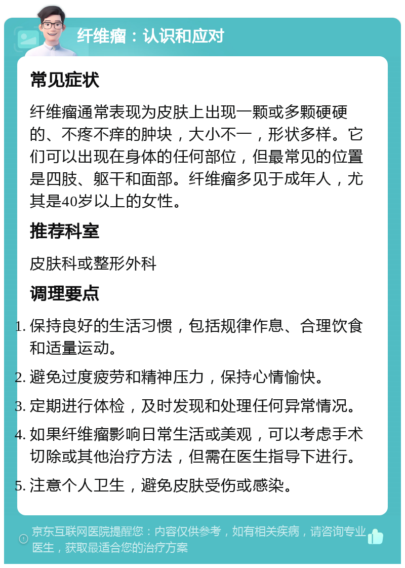 纤维瘤：认识和应对 常见症状 纤维瘤通常表现为皮肤上出现一颗或多颗硬硬的、不疼不痒的肿块，大小不一，形状多样。它们可以出现在身体的任何部位，但最常见的位置是四肢、躯干和面部。纤维瘤多见于成年人，尤其是40岁以上的女性。 推荐科室 皮肤科或整形外科 调理要点 保持良好的生活习惯，包括规律作息、合理饮食和适量运动。 避免过度疲劳和精神压力，保持心情愉快。 定期进行体检，及时发现和处理任何异常情况。 如果纤维瘤影响日常生活或美观，可以考虑手术切除或其他治疗方法，但需在医生指导下进行。 注意个人卫生，避免皮肤受伤或感染。