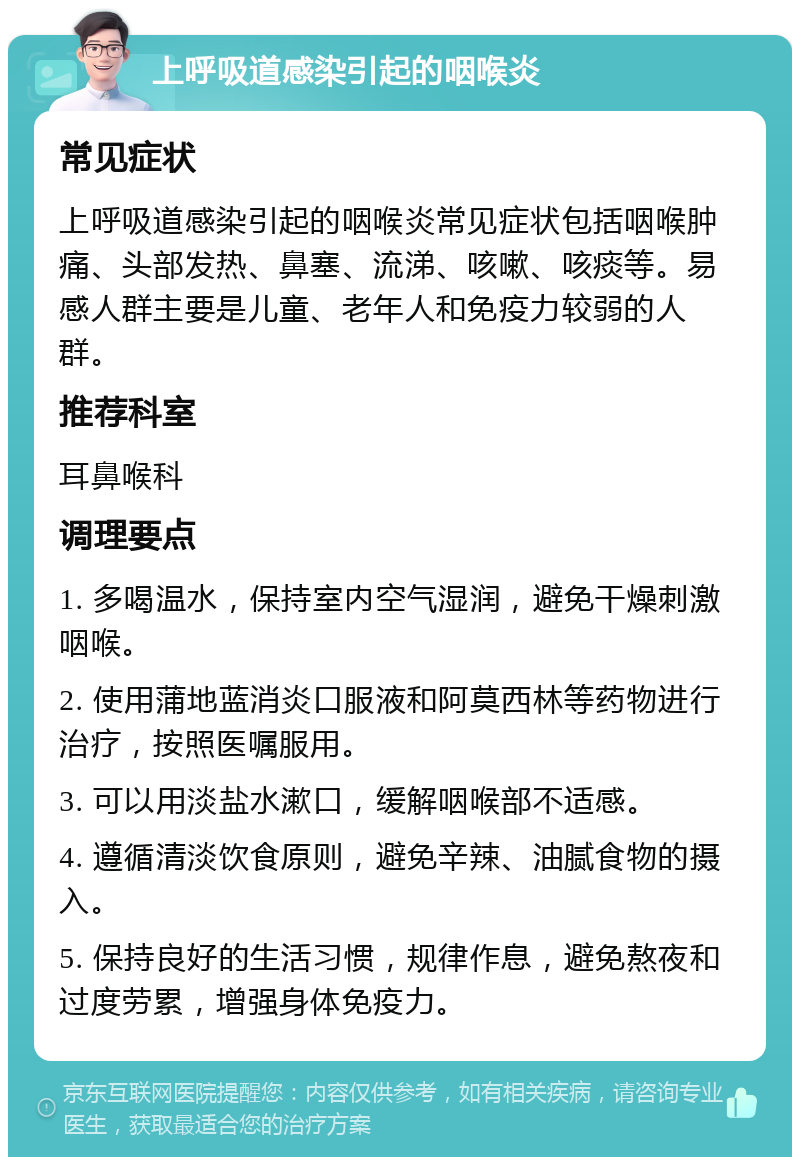 上呼吸道感染引起的咽喉炎 常见症状 上呼吸道感染引起的咽喉炎常见症状包括咽喉肿痛、头部发热、鼻塞、流涕、咳嗽、咳痰等。易感人群主要是儿童、老年人和免疫力较弱的人群。 推荐科室 耳鼻喉科 调理要点 1. 多喝温水，保持室内空气湿润，避免干燥刺激咽喉。 2. 使用蒲地蓝消炎口服液和阿莫西林等药物进行治疗，按照医嘱服用。 3. 可以用淡盐水漱口，缓解咽喉部不适感。 4. 遵循清淡饮食原则，避免辛辣、油腻食物的摄入。 5. 保持良好的生活习惯，规律作息，避免熬夜和过度劳累，增强身体免疫力。