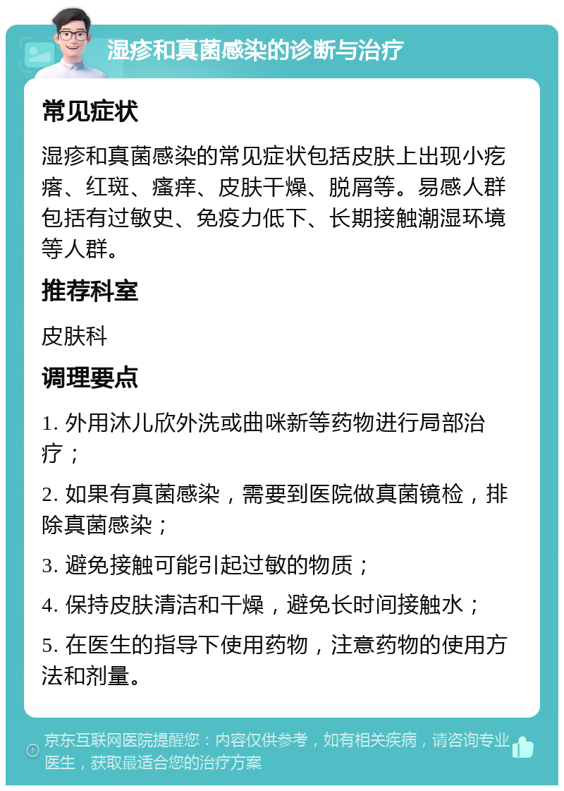 湿疹和真菌感染的诊断与治疗 常见症状 湿疹和真菌感染的常见症状包括皮肤上出现小疙瘩、红斑、瘙痒、皮肤干燥、脱屑等。易感人群包括有过敏史、免疫力低下、长期接触潮湿环境等人群。 推荐科室 皮肤科 调理要点 1. 外用沐儿欣外洗或曲咪新等药物进行局部治疗； 2. 如果有真菌感染，需要到医院做真菌镜检，排除真菌感染； 3. 避免接触可能引起过敏的物质； 4. 保持皮肤清洁和干燥，避免长时间接触水； 5. 在医生的指导下使用药物，注意药物的使用方法和剂量。