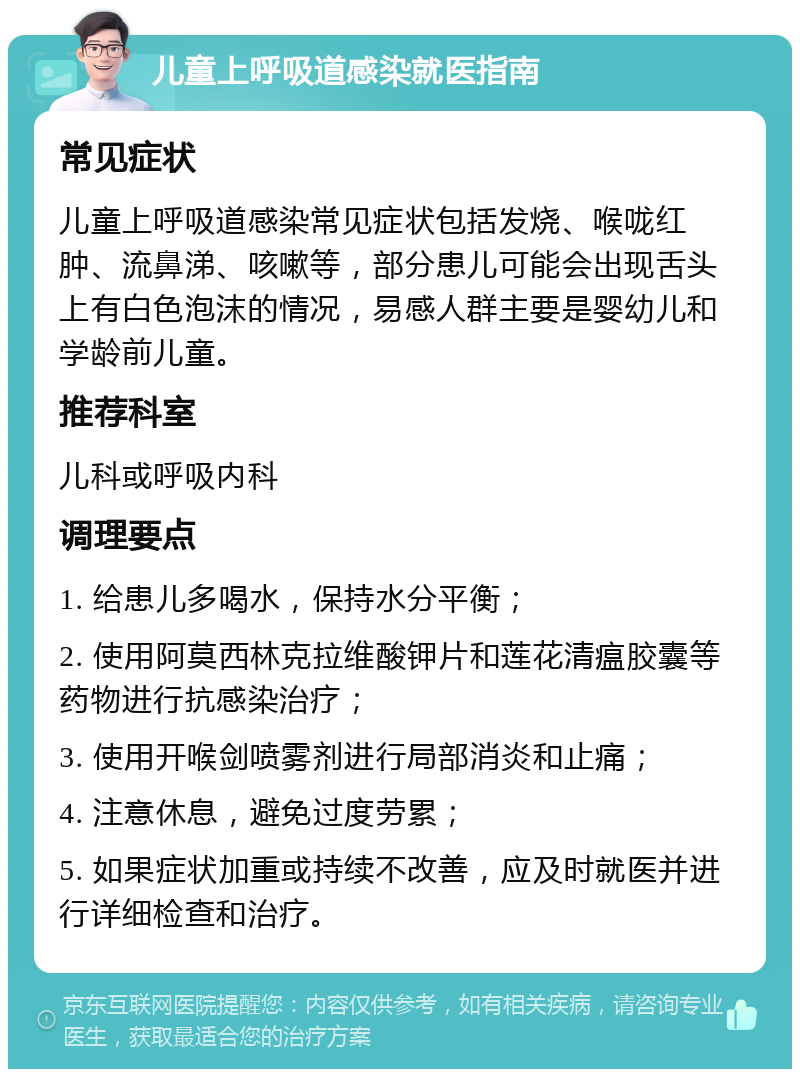 儿童上呼吸道感染就医指南 常见症状 儿童上呼吸道感染常见症状包括发烧、喉咙红肿、流鼻涕、咳嗽等，部分患儿可能会出现舌头上有白色泡沫的情况，易感人群主要是婴幼儿和学龄前儿童。 推荐科室 儿科或呼吸内科 调理要点 1. 给患儿多喝水，保持水分平衡； 2. 使用阿莫西林克拉维酸钾片和莲花清瘟胶囊等药物进行抗感染治疗； 3. 使用开喉剑喷雾剂进行局部消炎和止痛； 4. 注意休息，避免过度劳累； 5. 如果症状加重或持续不改善，应及时就医并进行详细检查和治疗。