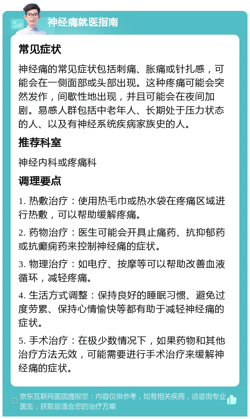 神经痛就医指南 常见症状 神经痛的常见症状包括刺痛、胀痛或针扎感，可能会在一侧面部或头部出现。这种疼痛可能会突然发作，间歇性地出现，并且可能会在夜间加剧。易感人群包括中老年人、长期处于压力状态的人、以及有神经系统疾病家族史的人。 推荐科室 神经内科或疼痛科 调理要点 1. 热敷治疗：使用热毛巾或热水袋在疼痛区域进行热敷，可以帮助缓解疼痛。 2. 药物治疗：医生可能会开具止痛药、抗抑郁药或抗癫痫药来控制神经痛的症状。 3. 物理治疗：如电疗、按摩等可以帮助改善血液循环，减轻疼痛。 4. 生活方式调整：保持良好的睡眠习惯、避免过度劳累、保持心情愉快等都有助于减轻神经痛的症状。 5. 手术治疗：在极少数情况下，如果药物和其他治疗方法无效，可能需要进行手术治疗来缓解神经痛的症状。