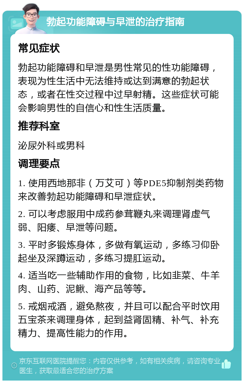 勃起功能障碍与早泄的治疗指南 常见症状 勃起功能障碍和早泄是男性常见的性功能障碍，表现为性生活中无法维持或达到满意的勃起状态，或者在性交过程中过早射精。这些症状可能会影响男性的自信心和性生活质量。 推荐科室 泌尿外科或男科 调理要点 1. 使用西地那非（万艾可）等PDE5抑制剂类药物来改善勃起功能障碍和早泄症状。 2. 可以考虑服用中成药参茸鞭丸来调理肾虚气弱、阳痿、早泄等问题。 3. 平时多锻炼身体，多做有氧运动，多练习仰卧起坐及深蹲运动，多练习提肛运动。 4. 适当吃一些辅助作用的食物，比如韭菜、牛羊肉、山药、泥鳅、海产品等等。 5. 戒烟戒酒，避免熬夜，并且可以配合平时饮用五宝茶来调理身体，起到益肾固精、补气、补充精力、提高性能力的作用。