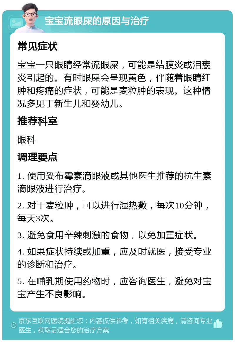 宝宝流眼屎的原因与治疗 常见症状 宝宝一只眼睛经常流眼屎，可能是结膜炎或泪囊炎引起的。有时眼屎会呈现黄色，伴随着眼睛红肿和疼痛的症状，可能是麦粒肿的表现。这种情况多见于新生儿和婴幼儿。 推荐科室 眼科 调理要点 1. 使用妥布霉素滴眼液或其他医生推荐的抗生素滴眼液进行治疗。 2. 对于麦粒肿，可以进行湿热敷，每次10分钟，每天3次。 3. 避免食用辛辣刺激的食物，以免加重症状。 4. 如果症状持续或加重，应及时就医，接受专业的诊断和治疗。 5. 在哺乳期使用药物时，应咨询医生，避免对宝宝产生不良影响。