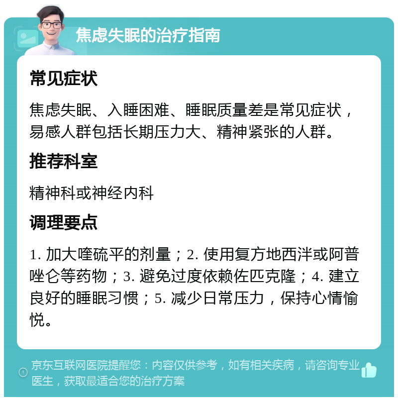 焦虑失眠的治疗指南 常见症状 焦虑失眠、入睡困难、睡眠质量差是常见症状，易感人群包括长期压力大、精神紧张的人群。 推荐科室 精神科或神经内科 调理要点 1. 加大喹硫平的剂量；2. 使用复方地西泮或阿普唑仑等药物；3. 避免过度依赖佐匹克隆；4. 建立良好的睡眠习惯；5. 减少日常压力，保持心情愉悦。