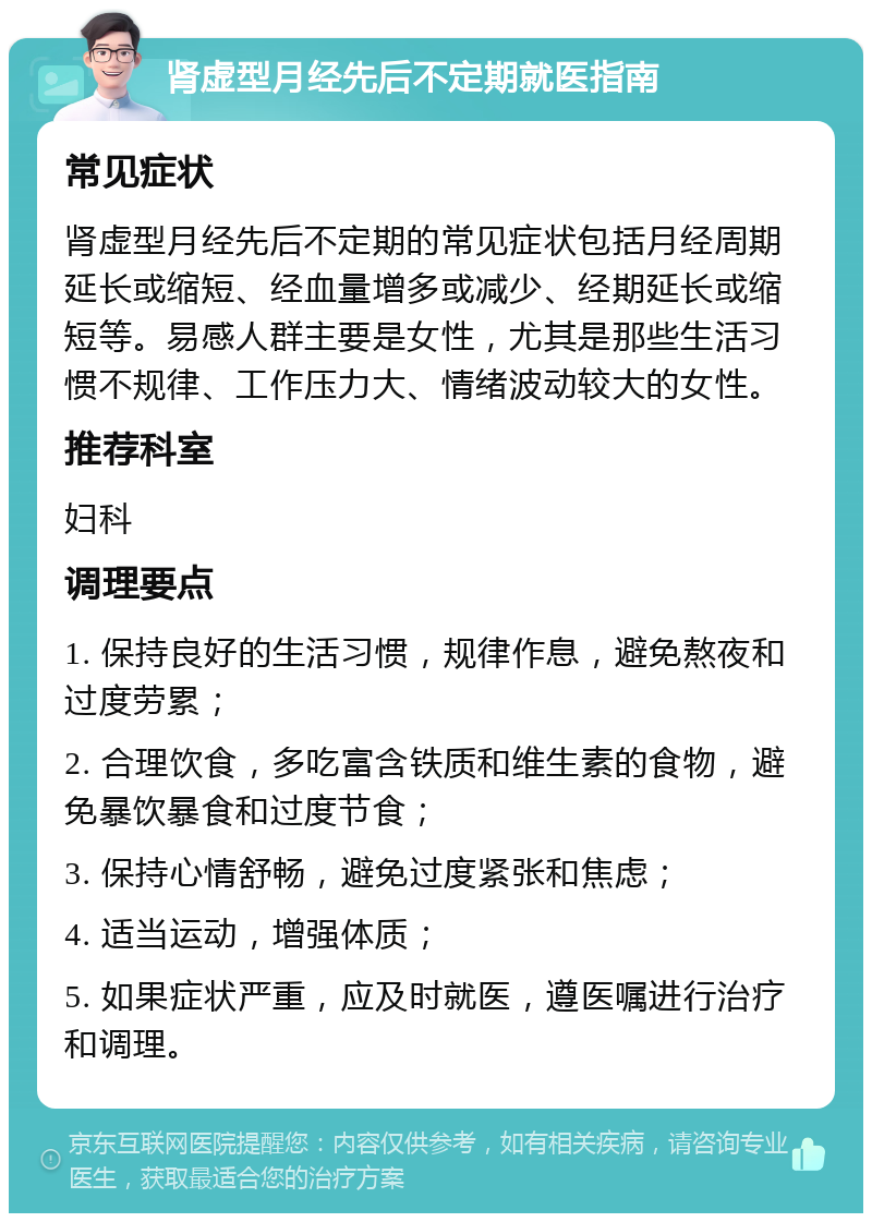 肾虚型月经先后不定期就医指南 常见症状 肾虚型月经先后不定期的常见症状包括月经周期延长或缩短、经血量增多或减少、经期延长或缩短等。易感人群主要是女性，尤其是那些生活习惯不规律、工作压力大、情绪波动较大的女性。 推荐科室 妇科 调理要点 1. 保持良好的生活习惯，规律作息，避免熬夜和过度劳累； 2. 合理饮食，多吃富含铁质和维生素的食物，避免暴饮暴食和过度节食； 3. 保持心情舒畅，避免过度紧张和焦虑； 4. 适当运动，增强体质； 5. 如果症状严重，应及时就医，遵医嘱进行治疗和调理。