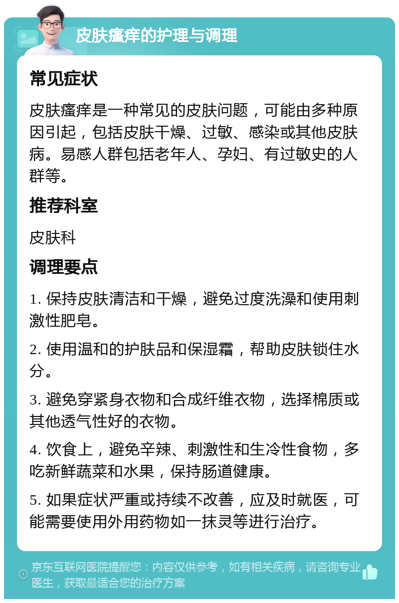 皮肤瘙痒的护理与调理 常见症状 皮肤瘙痒是一种常见的皮肤问题，可能由多种原因引起，包括皮肤干燥、过敏、感染或其他皮肤病。易感人群包括老年人、孕妇、有过敏史的人群等。 推荐科室 皮肤科 调理要点 1. 保持皮肤清洁和干燥，避免过度洗澡和使用刺激性肥皂。 2. 使用温和的护肤品和保湿霜，帮助皮肤锁住水分。 3. 避免穿紧身衣物和合成纤维衣物，选择棉质或其他透气性好的衣物。 4. 饮食上，避免辛辣、刺激性和生冷性食物，多吃新鲜蔬菜和水果，保持肠道健康。 5. 如果症状严重或持续不改善，应及时就医，可能需要使用外用药物如一抹灵等进行治疗。