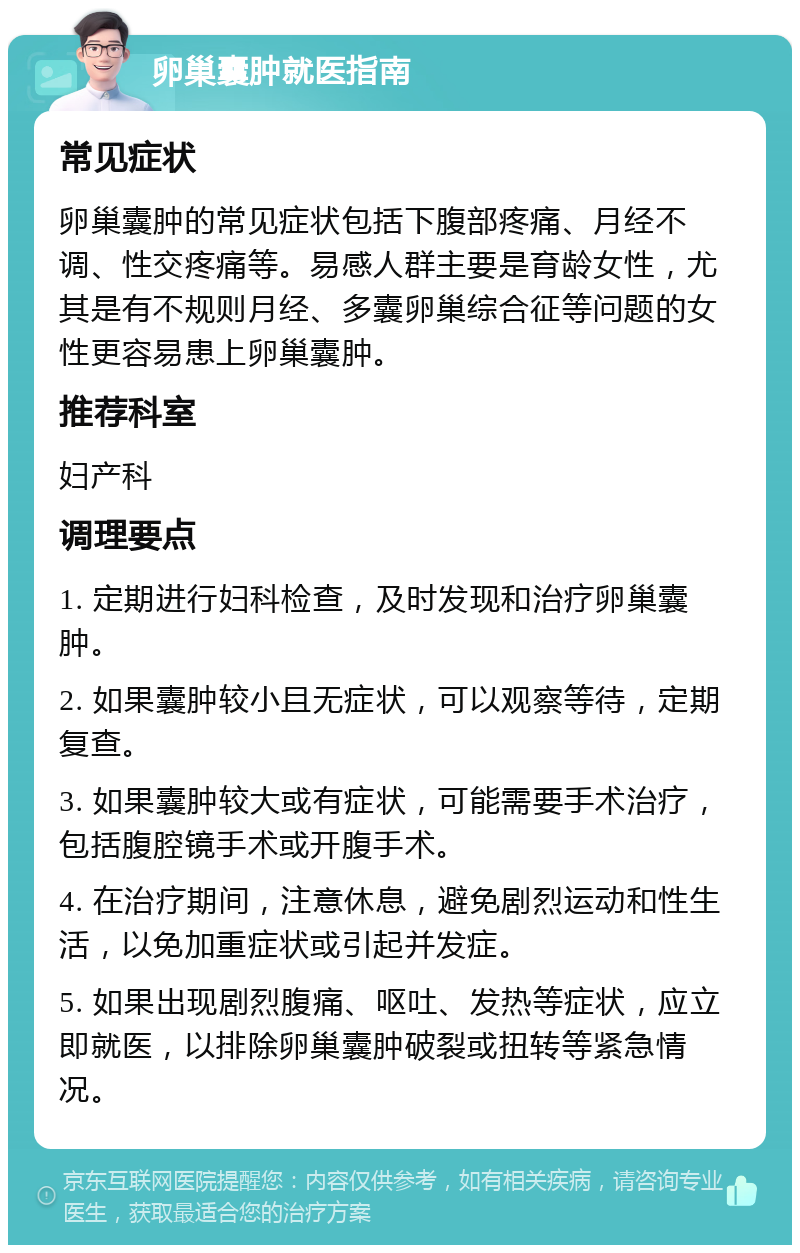 卵巢囊肿就医指南 常见症状 卵巢囊肿的常见症状包括下腹部疼痛、月经不调、性交疼痛等。易感人群主要是育龄女性，尤其是有不规则月经、多囊卵巢综合征等问题的女性更容易患上卵巢囊肿。 推荐科室 妇产科 调理要点 1. 定期进行妇科检查，及时发现和治疗卵巢囊肿。 2. 如果囊肿较小且无症状，可以观察等待，定期复查。 3. 如果囊肿较大或有症状，可能需要手术治疗，包括腹腔镜手术或开腹手术。 4. 在治疗期间，注意休息，避免剧烈运动和性生活，以免加重症状或引起并发症。 5. 如果出现剧烈腹痛、呕吐、发热等症状，应立即就医，以排除卵巢囊肿破裂或扭转等紧急情况。