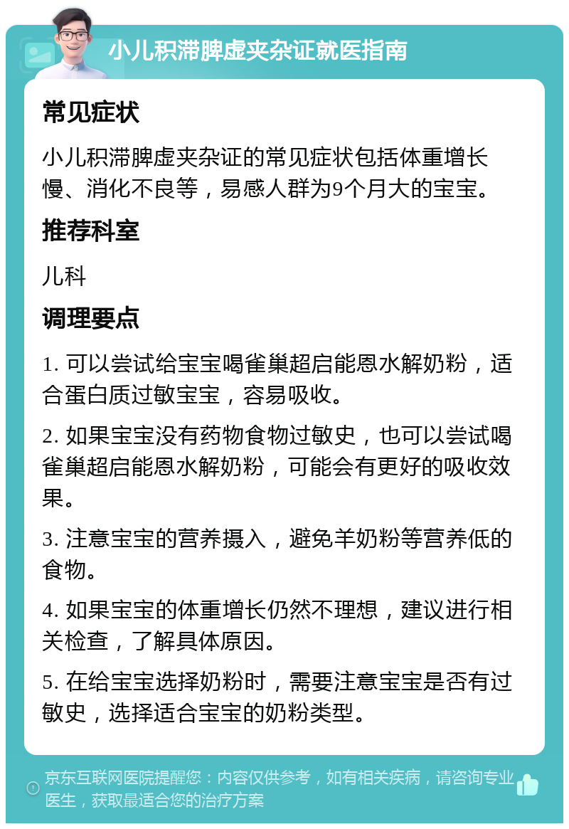 小儿积滞脾虚夹杂证就医指南 常见症状 小儿积滞脾虚夹杂证的常见症状包括体重增长慢、消化不良等，易感人群为9个月大的宝宝。 推荐科室 儿科 调理要点 1. 可以尝试给宝宝喝雀巢超启能恩水解奶粉，适合蛋白质过敏宝宝，容易吸收。 2. 如果宝宝没有药物食物过敏史，也可以尝试喝雀巢超启能恩水解奶粉，可能会有更好的吸收效果。 3. 注意宝宝的营养摄入，避免羊奶粉等营养低的食物。 4. 如果宝宝的体重增长仍然不理想，建议进行相关检查，了解具体原因。 5. 在给宝宝选择奶粉时，需要注意宝宝是否有过敏史，选择适合宝宝的奶粉类型。