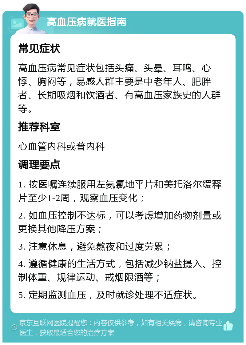 高血压病就医指南 常见症状 高血压病常见症状包括头痛、头晕、耳鸣、心悸、胸闷等，易感人群主要是中老年人、肥胖者、长期吸烟和饮酒者、有高血压家族史的人群等。 推荐科室 心血管内科或普内科 调理要点 1. 按医嘱连续服用左氨氯地平片和美托洛尔缓释片至少1-2周，观察血压变化； 2. 如血压控制不达标，可以考虑增加药物剂量或更换其他降压方案； 3. 注意休息，避免熬夜和过度劳累； 4. 遵循健康的生活方式，包括减少钠盐摄入、控制体重、规律运动、戒烟限酒等； 5. 定期监测血压，及时就诊处理不适症状。