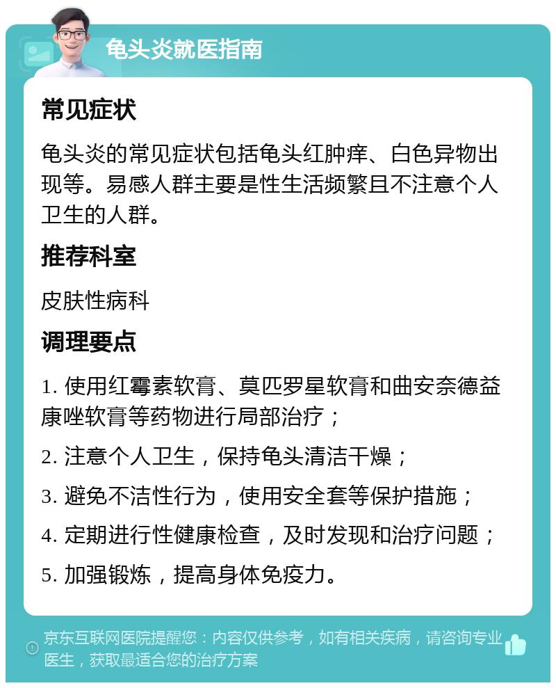 龟头炎就医指南 常见症状 龟头炎的常见症状包括龟头红肿痒、白色异物出现等。易感人群主要是性生活频繁且不注意个人卫生的人群。 推荐科室 皮肤性病科 调理要点 1. 使用红霉素软膏、莫匹罗星软膏和曲安奈德益康唑软膏等药物进行局部治疗； 2. 注意个人卫生，保持龟头清洁干燥； 3. 避免不洁性行为，使用安全套等保护措施； 4. 定期进行性健康检查，及时发现和治疗问题； 5. 加强锻炼，提高身体免疫力。