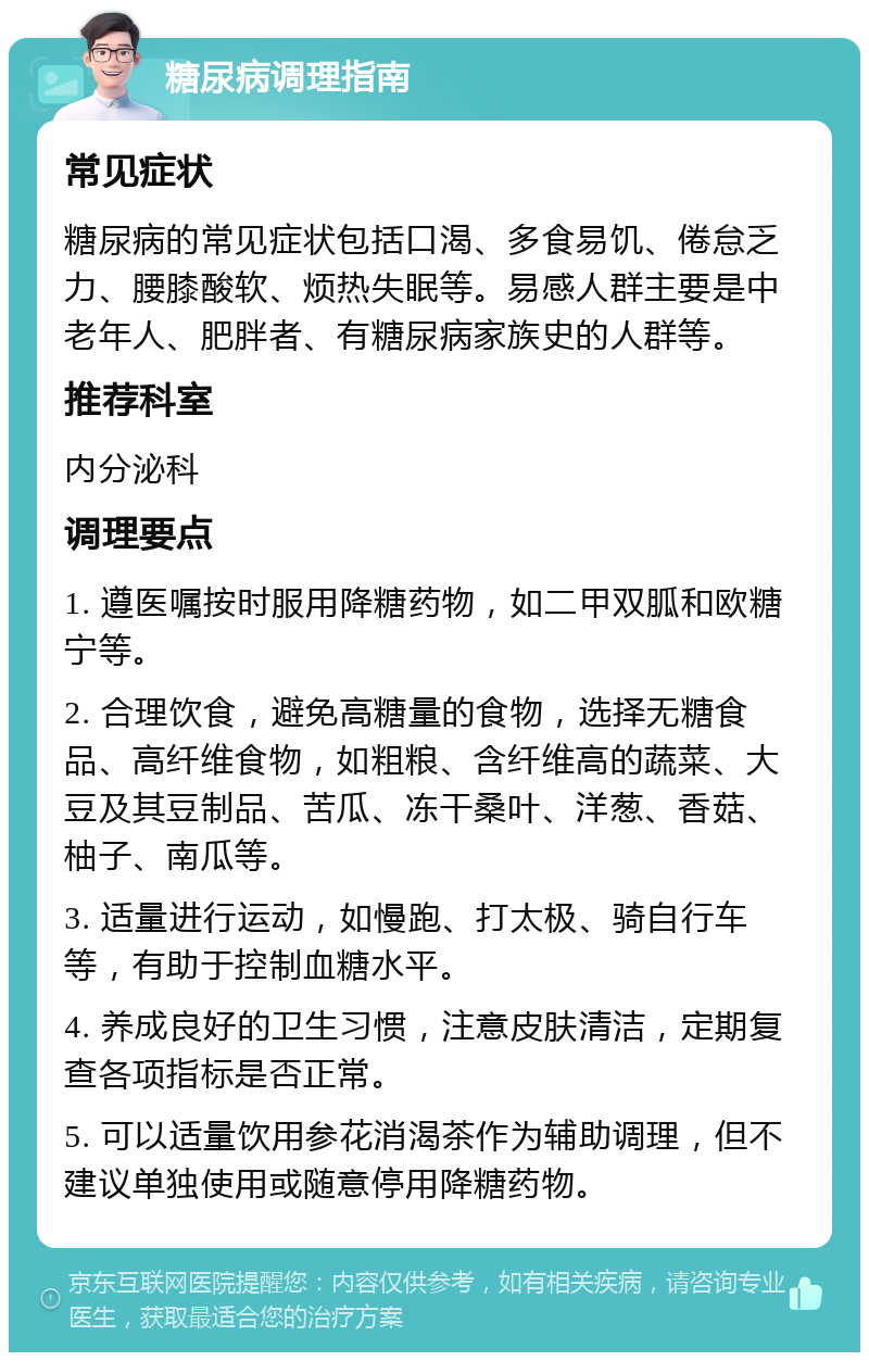 糖尿病调理指南 常见症状 糖尿病的常见症状包括口渴、多食易饥、倦怠乏力、腰膝酸软、烦热失眠等。易感人群主要是中老年人、肥胖者、有糖尿病家族史的人群等。 推荐科室 内分泌科 调理要点 1. 遵医嘱按时服用降糖药物，如二甲双胍和欧糖宁等。 2. 合理饮食，避免高糖量的食物，选择无糖食品、高纤维食物，如粗粮、含纤维高的蔬菜、大豆及其豆制品、苦瓜、冻干桑叶、洋葱、香菇、柚子、南瓜等。 3. 适量进行运动，如慢跑、打太极、骑自行车等，有助于控制血糖水平。 4. 养成良好的卫生习惯，注意皮肤清洁，定期复查各项指标是否正常。 5. 可以适量饮用参花消渴茶作为辅助调理，但不建议单独使用或随意停用降糖药物。