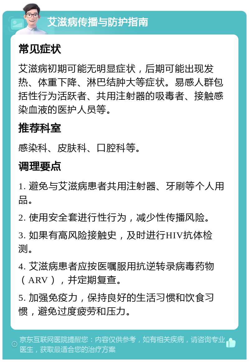 艾滋病传播与防护指南 常见症状 艾滋病初期可能无明显症状，后期可能出现发热、体重下降、淋巴结肿大等症状。易感人群包括性行为活跃者、共用注射器的吸毒者、接触感染血液的医护人员等。 推荐科室 感染科、皮肤科、口腔科等。 调理要点 1. 避免与艾滋病患者共用注射器、牙刷等个人用品。 2. 使用安全套进行性行为，减少性传播风险。 3. 如果有高风险接触史，及时进行HIV抗体检测。 4. 艾滋病患者应按医嘱服用抗逆转录病毒药物（ARV），并定期复查。 5. 加强免疫力，保持良好的生活习惯和饮食习惯，避免过度疲劳和压力。