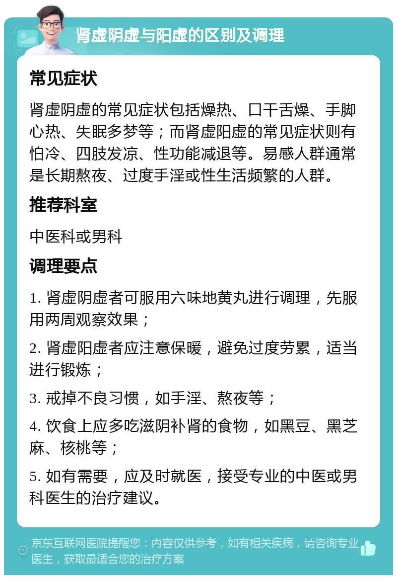 肾虚阴虚与阳虚的区别及调理 常见症状 肾虚阴虚的常见症状包括燥热、口干舌燥、手脚心热、失眠多梦等；而肾虚阳虚的常见症状则有怕冷、四肢发凉、性功能减退等。易感人群通常是长期熬夜、过度手淫或性生活频繁的人群。 推荐科室 中医科或男科 调理要点 1. 肾虚阴虚者可服用六味地黄丸进行调理，先服用两周观察效果； 2. 肾虚阳虚者应注意保暖，避免过度劳累，适当进行锻炼； 3. 戒掉不良习惯，如手淫、熬夜等； 4. 饮食上应多吃滋阴补肾的食物，如黑豆、黑芝麻、核桃等； 5. 如有需要，应及时就医，接受专业的中医或男科医生的治疗建议。