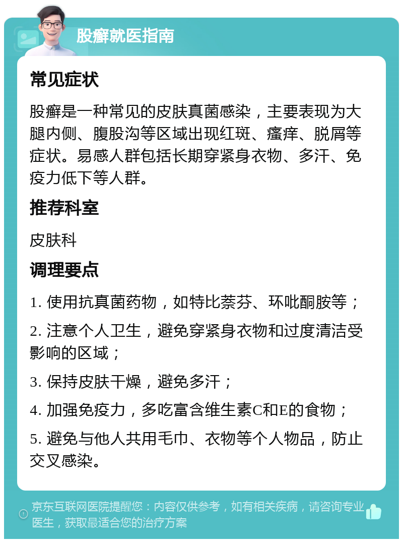 股癣就医指南 常见症状 股癣是一种常见的皮肤真菌感染，主要表现为大腿内侧、腹股沟等区域出现红斑、瘙痒、脱屑等症状。易感人群包括长期穿紧身衣物、多汗、免疫力低下等人群。 推荐科室 皮肤科 调理要点 1. 使用抗真菌药物，如特比萘芬、环吡酮胺等； 2. 注意个人卫生，避免穿紧身衣物和过度清洁受影响的区域； 3. 保持皮肤干燥，避免多汗； 4. 加强免疫力，多吃富含维生素C和E的食物； 5. 避免与他人共用毛巾、衣物等个人物品，防止交叉感染。