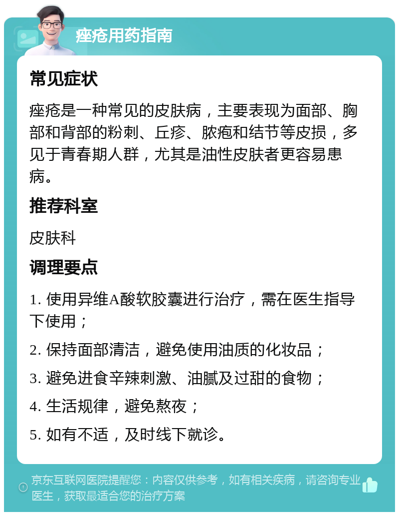 痤疮用药指南 常见症状 痤疮是一种常见的皮肤病，主要表现为面部、胸部和背部的粉刺、丘疹、脓疱和结节等皮损，多见于青春期人群，尤其是油性皮肤者更容易患病。 推荐科室 皮肤科 调理要点 1. 使用异维A酸软胶囊进行治疗，需在医生指导下使用； 2. 保持面部清洁，避免使用油质的化妆品； 3. 避免进食辛辣刺激、油腻及过甜的食物； 4. 生活规律，避免熬夜； 5. 如有不适，及时线下就诊。