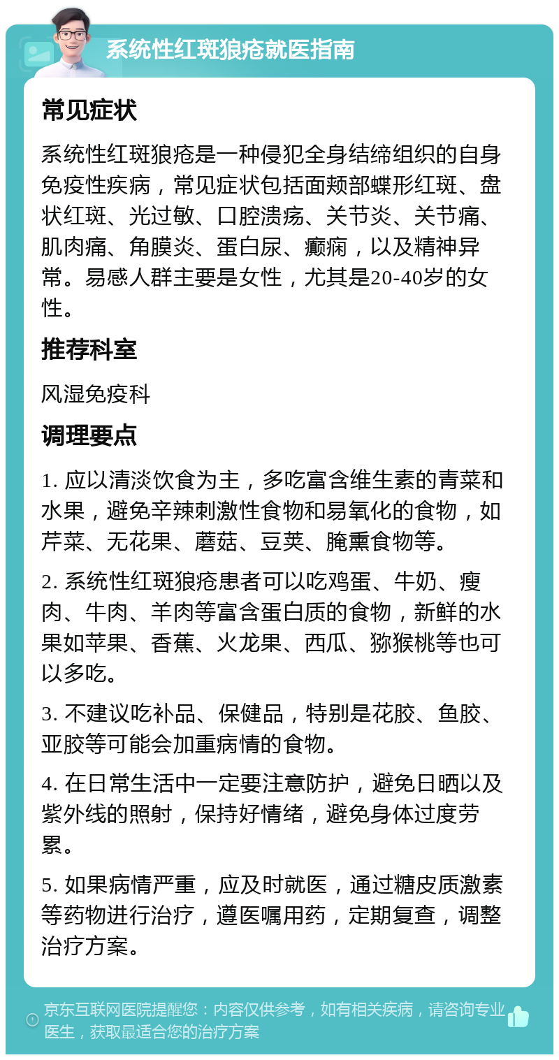 系统性红斑狼疮就医指南 常见症状 系统性红斑狼疮是一种侵犯全身结缔组织的自身免疫性疾病，常见症状包括面颊部蝶形红斑、盘状红斑、光过敏、口腔溃疡、关节炎、关节痛、肌肉痛、角膜炎、蛋白尿、癫痫，以及精神异常。易感人群主要是女性，尤其是20-40岁的女性。 推荐科室 风湿免疫科 调理要点 1. 应以清淡饮食为主，多吃富含维生素的青菜和水果，避免辛辣刺激性食物和易氧化的食物，如芹菜、无花果、蘑菇、豆荚、腌熏食物等。 2. 系统性红斑狼疮患者可以吃鸡蛋、牛奶、瘦肉、牛肉、羊肉等富含蛋白质的食物，新鲜的水果如苹果、香蕉、火龙果、西瓜、猕猴桃等也可以多吃。 3. 不建议吃补品、保健品，特别是花胶、鱼胶、亚胶等可能会加重病情的食物。 4. 在日常生活中一定要注意防护，避免日晒以及紫外线的照射，保持好情绪，避免身体过度劳累。 5. 如果病情严重，应及时就医，通过糖皮质激素等药物进行治疗，遵医嘱用药，定期复查，调整治疗方案。