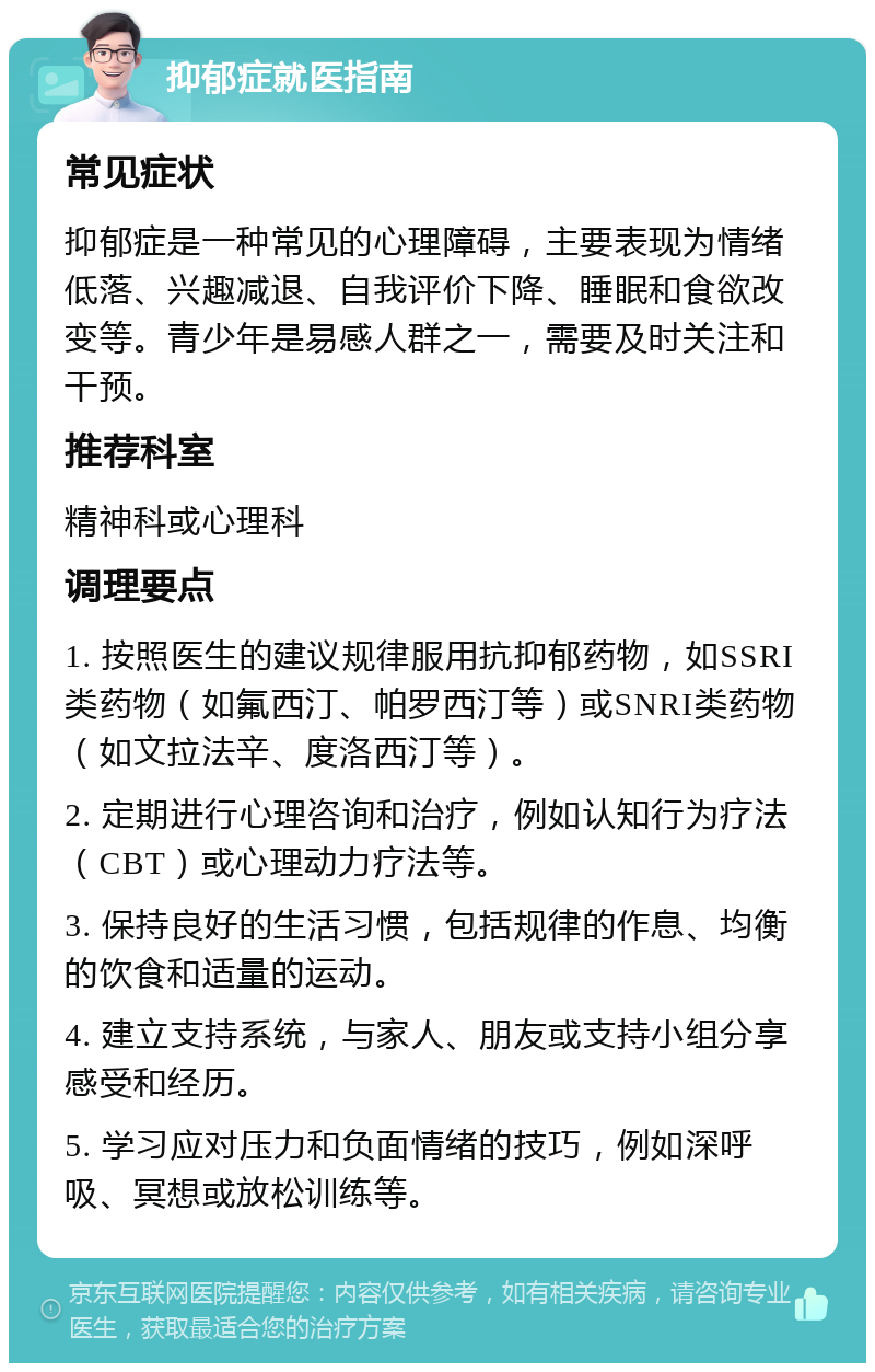 抑郁症就医指南 常见症状 抑郁症是一种常见的心理障碍，主要表现为情绪低落、兴趣减退、自我评价下降、睡眠和食欲改变等。青少年是易感人群之一，需要及时关注和干预。 推荐科室 精神科或心理科 调理要点 1. 按照医生的建议规律服用抗抑郁药物，如SSRI类药物（如氟西汀、帕罗西汀等）或SNRI类药物（如文拉法辛、度洛西汀等）。 2. 定期进行心理咨询和治疗，例如认知行为疗法（CBT）或心理动力疗法等。 3. 保持良好的生活习惯，包括规律的作息、均衡的饮食和适量的运动。 4. 建立支持系统，与家人、朋友或支持小组分享感受和经历。 5. 学习应对压力和负面情绪的技巧，例如深呼吸、冥想或放松训练等。