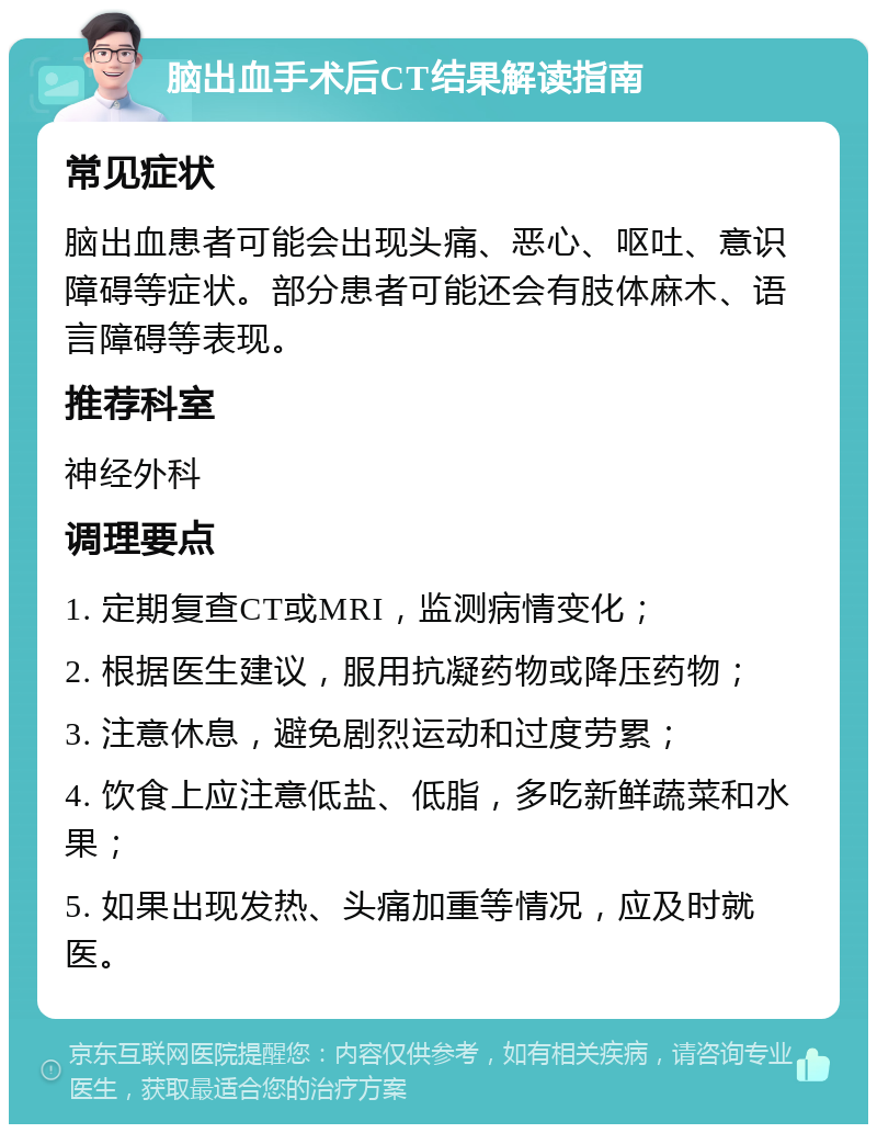 脑出血手术后CT结果解读指南 常见症状 脑出血患者可能会出现头痛、恶心、呕吐、意识障碍等症状。部分患者可能还会有肢体麻木、语言障碍等表现。 推荐科室 神经外科 调理要点 1. 定期复查CT或MRI，监测病情变化； 2. 根据医生建议，服用抗凝药物或降压药物； 3. 注意休息，避免剧烈运动和过度劳累； 4. 饮食上应注意低盐、低脂，多吃新鲜蔬菜和水果； 5. 如果出现发热、头痛加重等情况，应及时就医。