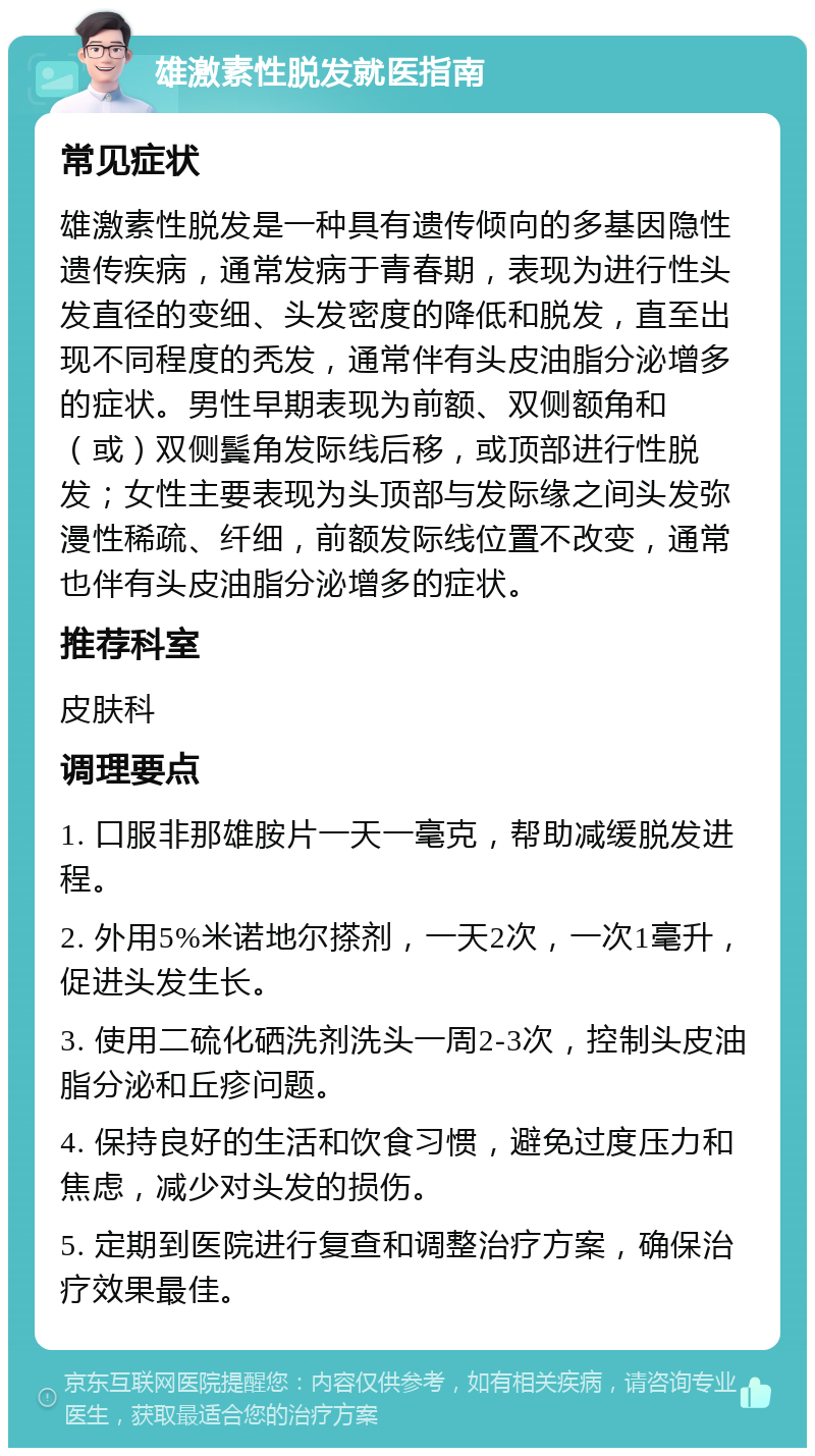 雄激素性脱发就医指南 常见症状 雄激素性脱发是一种具有遗传倾向的多基因隐性遗传疾病，通常发病于青春期，表现为进行性头发直径的变细、头发密度的降低和脱发，直至出现不同程度的秃发，通常伴有头皮油脂分泌增多的症状。男性早期表现为前额、双侧额角和（或）双侧鬓角发际线后移，或顶部进行性脱发；女性主要表现为头顶部与发际缘之间头发弥漫性稀疏、纤细，前额发际线位置不改变，通常也伴有头皮油脂分泌增多的症状。 推荐科室 皮肤科 调理要点 1. 口服非那雄胺片一天一毫克，帮助减缓脱发进程。 2. 外用5%米诺地尔搽剂，一天2次，一次1毫升，促进头发生长。 3. 使用二硫化硒洗剂洗头一周2-3次，控制头皮油脂分泌和丘疹问题。 4. 保持良好的生活和饮食习惯，避免过度压力和焦虑，减少对头发的损伤。 5. 定期到医院进行复查和调整治疗方案，确保治疗效果最佳。