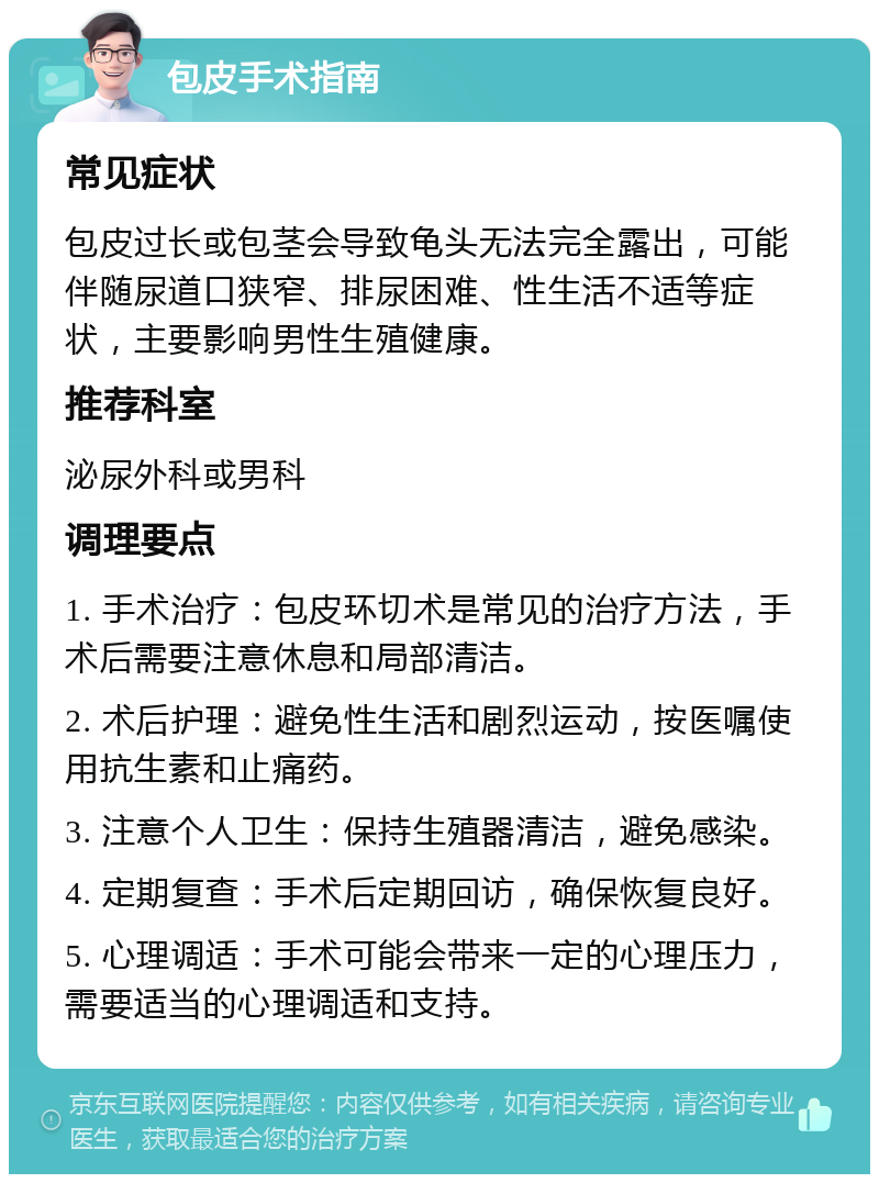 包皮手术指南 常见症状 包皮过长或包茎会导致龟头无法完全露出，可能伴随尿道口狭窄、排尿困难、性生活不适等症状，主要影响男性生殖健康。 推荐科室 泌尿外科或男科 调理要点 1. 手术治疗：包皮环切术是常见的治疗方法，手术后需要注意休息和局部清洁。 2. 术后护理：避免性生活和剧烈运动，按医嘱使用抗生素和止痛药。 3. 注意个人卫生：保持生殖器清洁，避免感染。 4. 定期复查：手术后定期回访，确保恢复良好。 5. 心理调适：手术可能会带来一定的心理压力，需要适当的心理调适和支持。