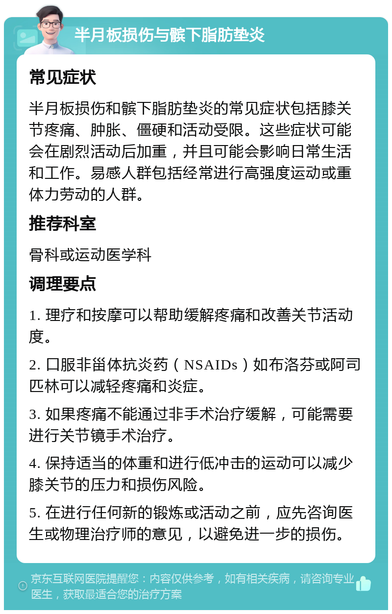 半月板损伤与髌下脂肪垫炎 常见症状 半月板损伤和髌下脂肪垫炎的常见症状包括膝关节疼痛、肿胀、僵硬和活动受限。这些症状可能会在剧烈活动后加重，并且可能会影响日常生活和工作。易感人群包括经常进行高强度运动或重体力劳动的人群。 推荐科室 骨科或运动医学科 调理要点 1. 理疗和按摩可以帮助缓解疼痛和改善关节活动度。 2. 口服非甾体抗炎药（NSAIDs）如布洛芬或阿司匹林可以减轻疼痛和炎症。 3. 如果疼痛不能通过非手术治疗缓解，可能需要进行关节镜手术治疗。 4. 保持适当的体重和进行低冲击的运动可以减少膝关节的压力和损伤风险。 5. 在进行任何新的锻炼或活动之前，应先咨询医生或物理治疗师的意见，以避免进一步的损伤。