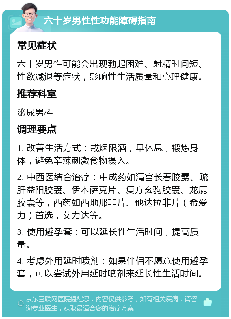 六十岁男性性功能障碍指南 常见症状 六十岁男性可能会出现勃起困难、射精时间短、性欲减退等症状，影响性生活质量和心理健康。 推荐科室 泌尿男科 调理要点 1. 改善生活方式：戒烟限酒，早休息，锻炼身体，避免辛辣刺激食物摄入。 2. 中西医结合治疗：中成药如清宫长春胶囊、疏肝益阳胶囊、伊木萨克片、复方玄驹胶囊、龙鹿胶囊等，西药如西地那非片、他达拉非片（希爱力）首选，艾力达等。 3. 使用避孕套：可以延长性生活时间，提高质量。 4. 考虑外用延时喷剂：如果伴侣不愿意使用避孕套，可以尝试外用延时喷剂来延长性生活时间。