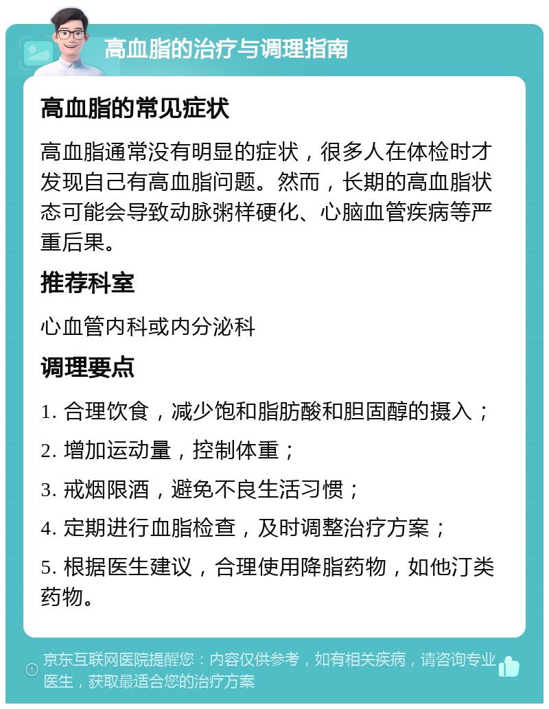 高血脂的治疗与调理指南 高血脂的常见症状 高血脂通常没有明显的症状，很多人在体检时才发现自己有高血脂问题。然而，长期的高血脂状态可能会导致动脉粥样硬化、心脑血管疾病等严重后果。 推荐科室 心血管内科或内分泌科 调理要点 1. 合理饮食，减少饱和脂肪酸和胆固醇的摄入； 2. 增加运动量，控制体重； 3. 戒烟限酒，避免不良生活习惯； 4. 定期进行血脂检查，及时调整治疗方案； 5. 根据医生建议，合理使用降脂药物，如他汀类药物。