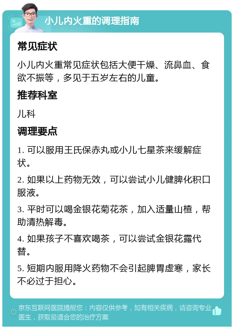 小儿内火重的调理指南 常见症状 小儿内火重常见症状包括大便干燥、流鼻血、食欲不振等，多见于五岁左右的儿童。 推荐科室 儿科 调理要点 1. 可以服用王氏保赤丸或小儿七星茶来缓解症状。 2. 如果以上药物无效，可以尝试小儿健脾化积口服液。 3. 平时可以喝金银花菊花茶，加入适量山楂，帮助清热解毒。 4. 如果孩子不喜欢喝茶，可以尝试金银花露代替。 5. 短期内服用降火药物不会引起脾胃虚寒，家长不必过于担心。