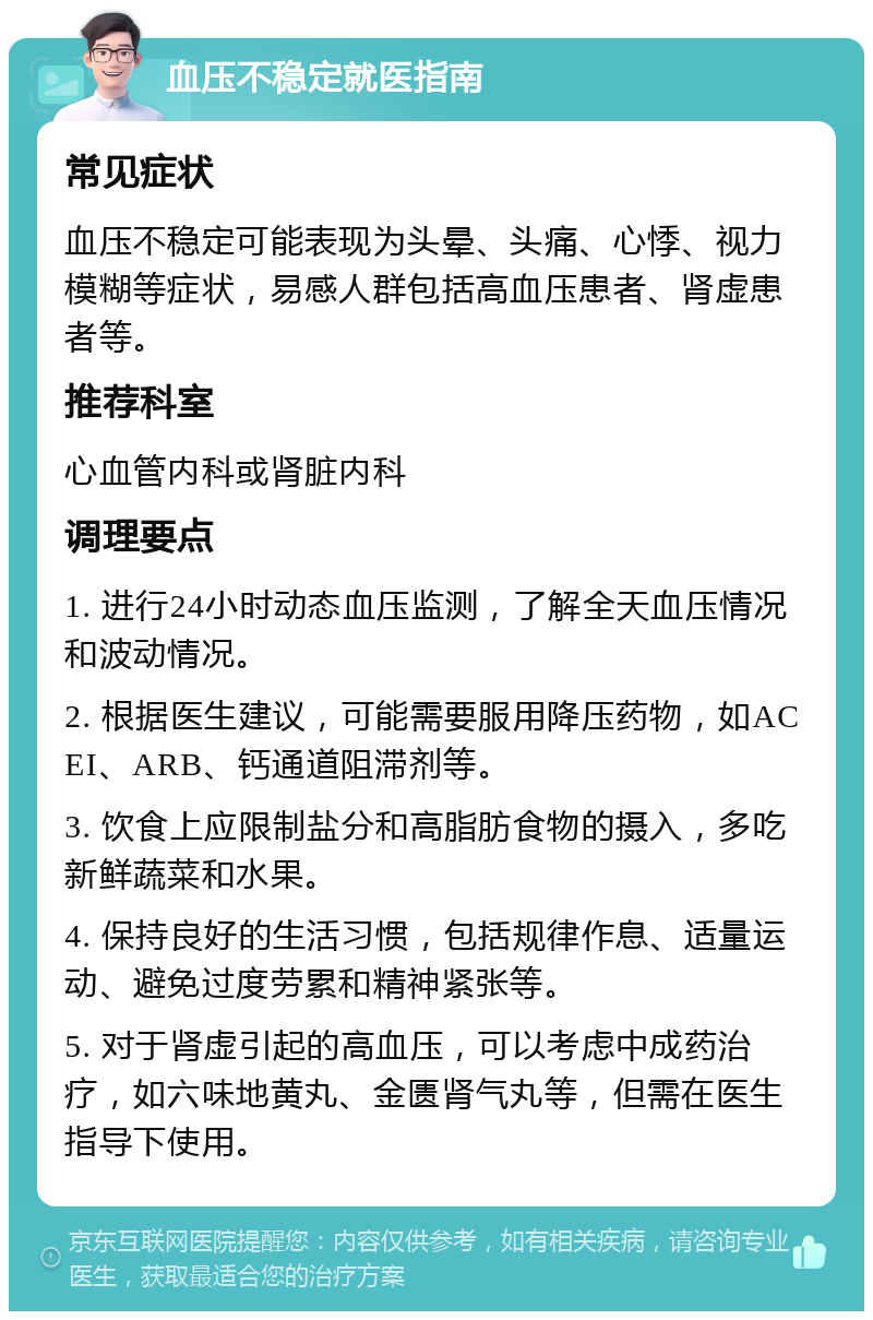 血压不稳定就医指南 常见症状 血压不稳定可能表现为头晕、头痛、心悸、视力模糊等症状，易感人群包括高血压患者、肾虚患者等。 推荐科室 心血管内科或肾脏内科 调理要点 1. 进行24小时动态血压监测，了解全天血压情况和波动情况。 2. 根据医生建议，可能需要服用降压药物，如ACEI、ARB、钙通道阻滞剂等。 3. 饮食上应限制盐分和高脂肪食物的摄入，多吃新鲜蔬菜和水果。 4. 保持良好的生活习惯，包括规律作息、适量运动、避免过度劳累和精神紧张等。 5. 对于肾虚引起的高血压，可以考虑中成药治疗，如六味地黄丸、金匮肾气丸等，但需在医生指导下使用。