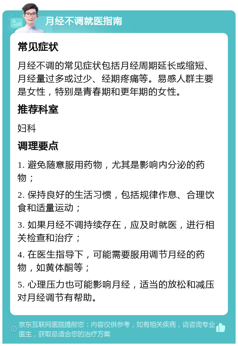 月经不调就医指南 常见症状 月经不调的常见症状包括月经周期延长或缩短、月经量过多或过少、经期疼痛等。易感人群主要是女性，特别是青春期和更年期的女性。 推荐科室 妇科 调理要点 1. 避免随意服用药物，尤其是影响内分泌的药物； 2. 保持良好的生活习惯，包括规律作息、合理饮食和适量运动； 3. 如果月经不调持续存在，应及时就医，进行相关检查和治疗； 4. 在医生指导下，可能需要服用调节月经的药物，如黄体酮等； 5. 心理压力也可能影响月经，适当的放松和减压对月经调节有帮助。