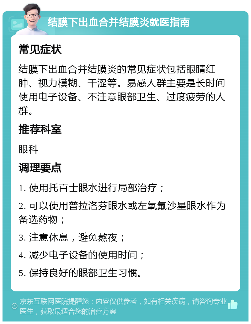 结膜下出血合并结膜炎就医指南 常见症状 结膜下出血合并结膜炎的常见症状包括眼睛红肿、视力模糊、干涩等。易感人群主要是长时间使用电子设备、不注意眼部卫生、过度疲劳的人群。 推荐科室 眼科 调理要点 1. 使用托百士眼水进行局部治疗； 2. 可以使用普拉洛芬眼水或左氧氟沙星眼水作为备选药物； 3. 注意休息，避免熬夜； 4. 减少电子设备的使用时间； 5. 保持良好的眼部卫生习惯。