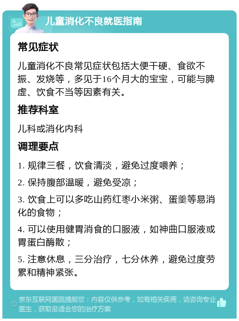 儿童消化不良就医指南 常见症状 儿童消化不良常见症状包括大便干硬、食欲不振、发烧等，多见于16个月大的宝宝，可能与脾虚、饮食不当等因素有关。 推荐科室 儿科或消化内科 调理要点 1. 规律三餐，饮食清淡，避免过度喂养； 2. 保持腹部温暖，避免受凉； 3. 饮食上可以多吃山药红枣小米粥、蛋羹等易消化的食物； 4. 可以使用健胃消食的口服液，如神曲口服液或胃蛋白酶散； 5. 注意休息，三分治疗，七分休养，避免过度劳累和精神紧张。