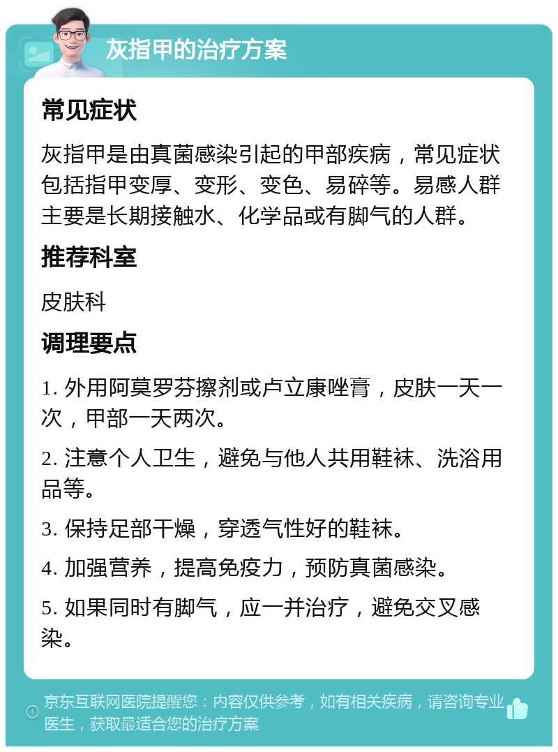 灰指甲的治疗方案 常见症状 灰指甲是由真菌感染引起的甲部疾病，常见症状包括指甲变厚、变形、变色、易碎等。易感人群主要是长期接触水、化学品或有脚气的人群。 推荐科室 皮肤科 调理要点 1. 外用阿莫罗芬擦剂或卢立康唑膏，皮肤一天一次，甲部一天两次。 2. 注意个人卫生，避免与他人共用鞋袜、洗浴用品等。 3. 保持足部干燥，穿透气性好的鞋袜。 4. 加强营养，提高免疫力，预防真菌感染。 5. 如果同时有脚气，应一并治疗，避免交叉感染。