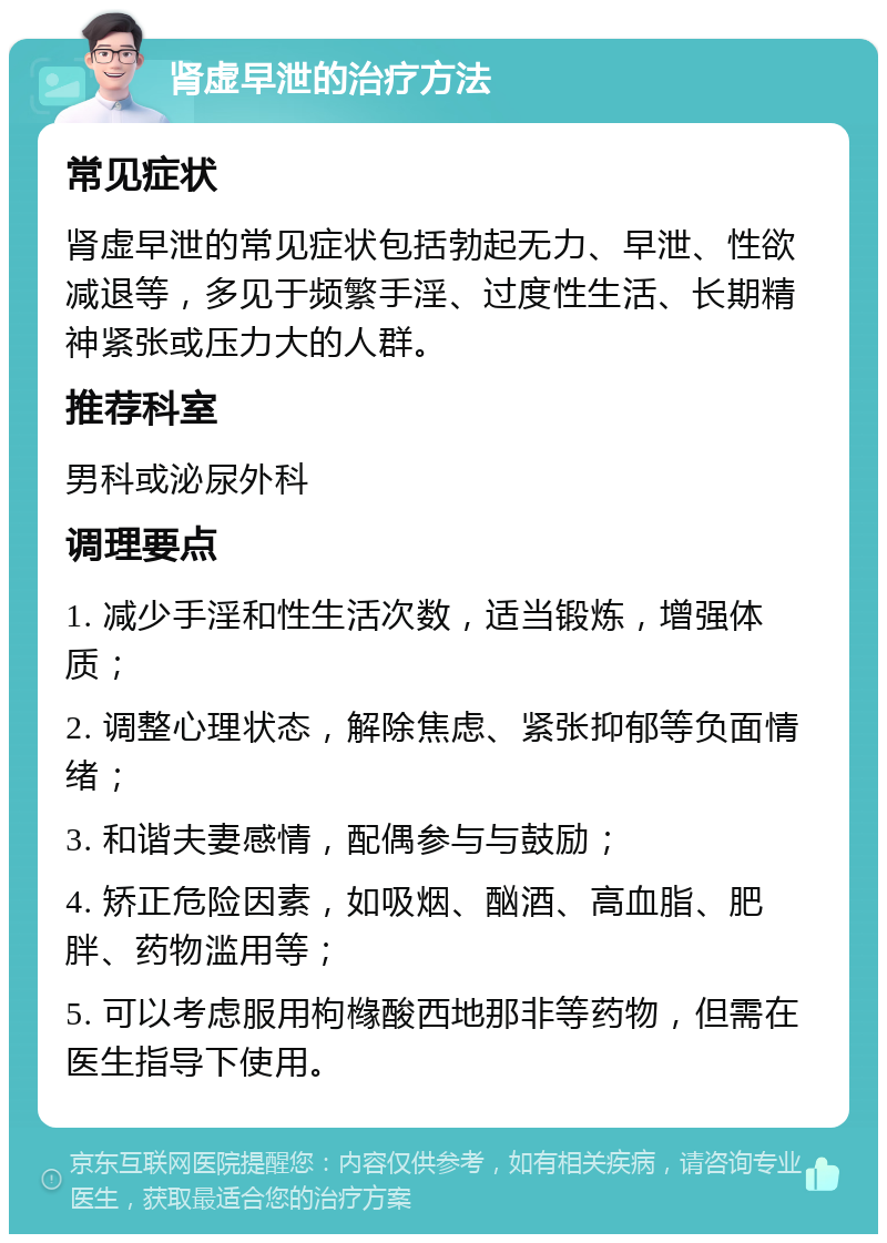 肾虚早泄的治疗方法 常见症状 肾虚早泄的常见症状包括勃起无力、早泄、性欲减退等，多见于频繁手淫、过度性生活、长期精神紧张或压力大的人群。 推荐科室 男科或泌尿外科 调理要点 1. 减少手淫和性生活次数，适当锻炼，增强体质； 2. 调整心理状态，解除焦虑、紧张抑郁等负面情绪； 3. 和谐夫妻感情，配偶参与与鼓励； 4. 矫正危险因素，如吸烟、酗酒、高血脂、肥胖、药物滥用等； 5. 可以考虑服用枸橼酸西地那非等药物，但需在医生指导下使用。