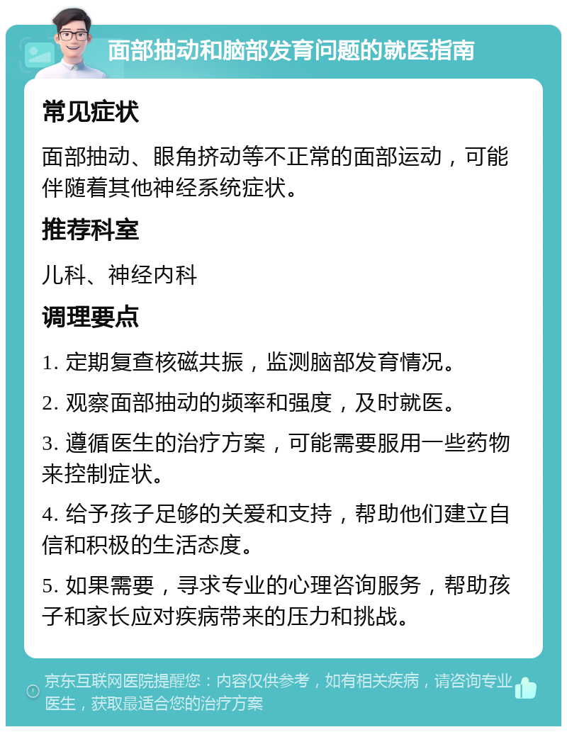 面部抽动和脑部发育问题的就医指南 常见症状 面部抽动、眼角挤动等不正常的面部运动，可能伴随着其他神经系统症状。 推荐科室 儿科、神经内科 调理要点 1. 定期复查核磁共振，监测脑部发育情况。 2. 观察面部抽动的频率和强度，及时就医。 3. 遵循医生的治疗方案，可能需要服用一些药物来控制症状。 4. 给予孩子足够的关爱和支持，帮助他们建立自信和积极的生活态度。 5. 如果需要，寻求专业的心理咨询服务，帮助孩子和家长应对疾病带来的压力和挑战。