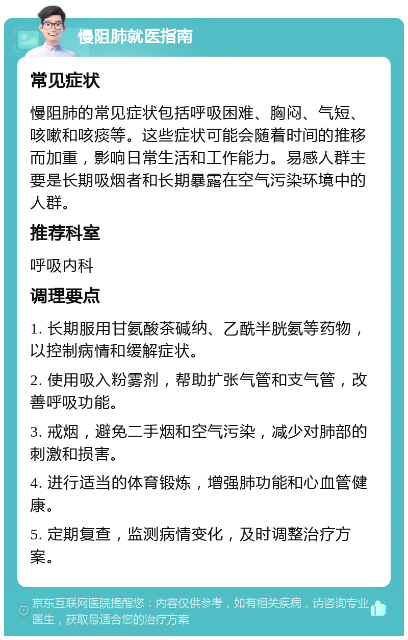 慢阻肺就医指南 常见症状 慢阻肺的常见症状包括呼吸困难、胸闷、气短、咳嗽和咳痰等。这些症状可能会随着时间的推移而加重，影响日常生活和工作能力。易感人群主要是长期吸烟者和长期暴露在空气污染环境中的人群。 推荐科室 呼吸内科 调理要点 1. 长期服用甘氨酸茶碱纳、乙酰半胱氨等药物，以控制病情和缓解症状。 2. 使用吸入粉雾剂，帮助扩张气管和支气管，改善呼吸功能。 3. 戒烟，避免二手烟和空气污染，减少对肺部的刺激和损害。 4. 进行适当的体育锻炼，增强肺功能和心血管健康。 5. 定期复查，监测病情变化，及时调整治疗方案。