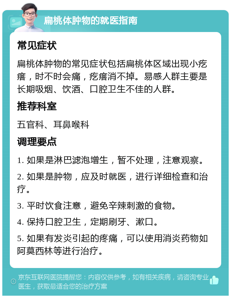 扁桃体肿物的就医指南 常见症状 扁桃体肿物的常见症状包括扁桃体区域出现小疙瘩，时不时会痛，疙瘩消不掉。易感人群主要是长期吸烟、饮酒、口腔卫生不佳的人群。 推荐科室 五官科、耳鼻喉科 调理要点 1. 如果是淋巴滤泡增生，暂不处理，注意观察。 2. 如果是肿物，应及时就医，进行详细检查和治疗。 3. 平时饮食注意，避免辛辣刺激的食物。 4. 保持口腔卫生，定期刷牙、漱口。 5. 如果有发炎引起的疼痛，可以使用消炎药物如阿莫西林等进行治疗。