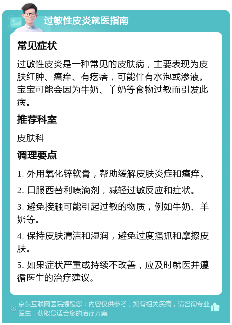 过敏性皮炎就医指南 常见症状 过敏性皮炎是一种常见的皮肤病，主要表现为皮肤红肿、瘙痒、有疙瘩，可能伴有水泡或渗液。宝宝可能会因为牛奶、羊奶等食物过敏而引发此病。 推荐科室 皮肤科 调理要点 1. 外用氧化锌软膏，帮助缓解皮肤炎症和瘙痒。 2. 口服西替利嗪滴剂，减轻过敏反应和症状。 3. 避免接触可能引起过敏的物质，例如牛奶、羊奶等。 4. 保持皮肤清洁和湿润，避免过度搔抓和摩擦皮肤。 5. 如果症状严重或持续不改善，应及时就医并遵循医生的治疗建议。