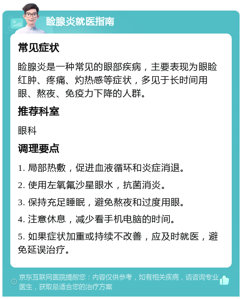 睑腺炎就医指南 常见症状 睑腺炎是一种常见的眼部疾病，主要表现为眼睑红肿、疼痛、灼热感等症状，多见于长时间用眼、熬夜、免疫力下降的人群。 推荐科室 眼科 调理要点 1. 局部热敷，促进血液循环和炎症消退。 2. 使用左氧氟沙星眼水，抗菌消炎。 3. 保持充足睡眠，避免熬夜和过度用眼。 4. 注意休息，减少看手机电脑的时间。 5. 如果症状加重或持续不改善，应及时就医，避免延误治疗。