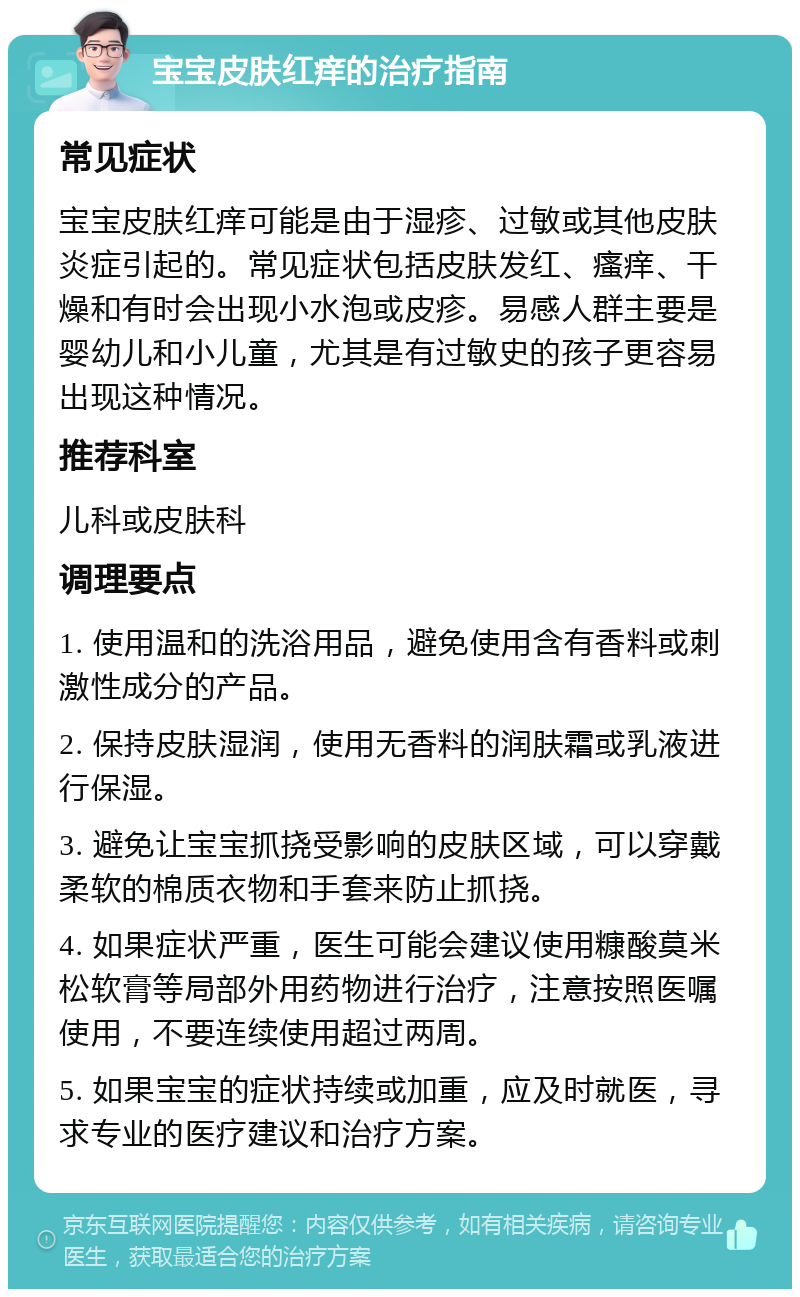 宝宝皮肤红痒的治疗指南 常见症状 宝宝皮肤红痒可能是由于湿疹、过敏或其他皮肤炎症引起的。常见症状包括皮肤发红、瘙痒、干燥和有时会出现小水泡或皮疹。易感人群主要是婴幼儿和小儿童，尤其是有过敏史的孩子更容易出现这种情况。 推荐科室 儿科或皮肤科 调理要点 1. 使用温和的洗浴用品，避免使用含有香料或刺激性成分的产品。 2. 保持皮肤湿润，使用无香料的润肤霜或乳液进行保湿。 3. 避免让宝宝抓挠受影响的皮肤区域，可以穿戴柔软的棉质衣物和手套来防止抓挠。 4. 如果症状严重，医生可能会建议使用糠酸莫米松软膏等局部外用药物进行治疗，注意按照医嘱使用，不要连续使用超过两周。 5. 如果宝宝的症状持续或加重，应及时就医，寻求专业的医疗建议和治疗方案。