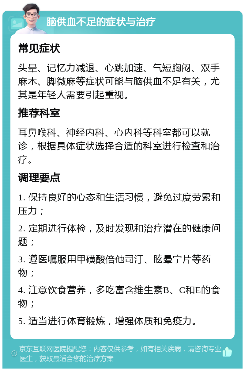 脑供血不足的症状与治疗 常见症状 头晕、记忆力减退、心跳加速、气短胸闷、双手麻木、脚微麻等症状可能与脑供血不足有关，尤其是年轻人需要引起重视。 推荐科室 耳鼻喉科、神经内科、心内科等科室都可以就诊，根据具体症状选择合适的科室进行检查和治疗。 调理要点 1. 保持良好的心态和生活习惯，避免过度劳累和压力； 2. 定期进行体检，及时发现和治疗潜在的健康问题； 3. 遵医嘱服用甲磺酸倍他司汀、眩晕宁片等药物； 4. 注意饮食营养，多吃富含维生素B、C和E的食物； 5. 适当进行体育锻炼，增强体质和免疫力。