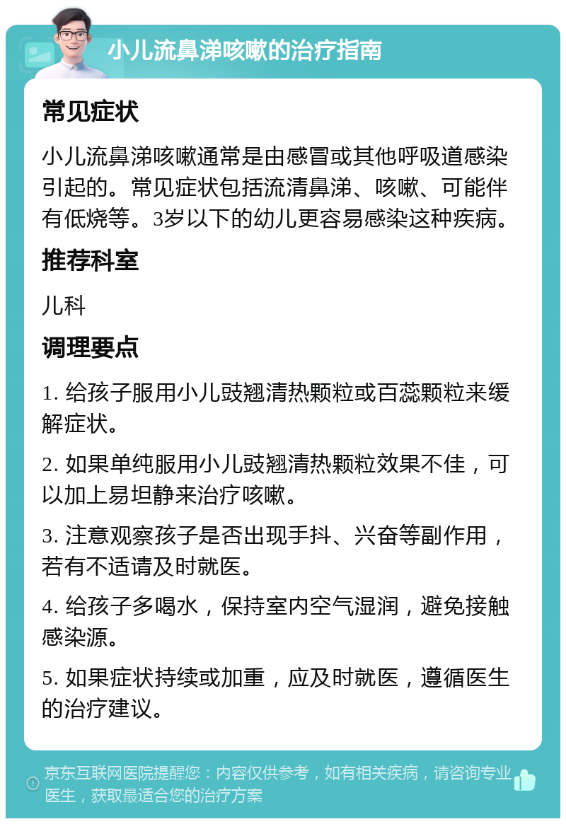 小儿流鼻涕咳嗽的治疗指南 常见症状 小儿流鼻涕咳嗽通常是由感冒或其他呼吸道感染引起的。常见症状包括流清鼻涕、咳嗽、可能伴有低烧等。3岁以下的幼儿更容易感染这种疾病。 推荐科室 儿科 调理要点 1. 给孩子服用小儿豉翘清热颗粒或百蕊颗粒来缓解症状。 2. 如果单纯服用小儿豉翘清热颗粒效果不佳，可以加上易坦静来治疗咳嗽。 3. 注意观察孩子是否出现手抖、兴奋等副作用，若有不适请及时就医。 4. 给孩子多喝水，保持室内空气湿润，避免接触感染源。 5. 如果症状持续或加重，应及时就医，遵循医生的治疗建议。