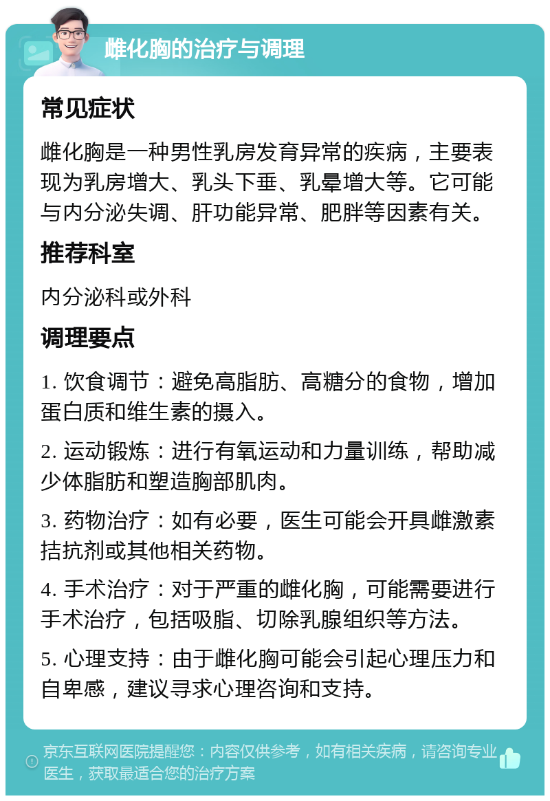 雌化胸的治疗与调理 常见症状 雌化胸是一种男性乳房发育异常的疾病，主要表现为乳房增大、乳头下垂、乳晕增大等。它可能与内分泌失调、肝功能异常、肥胖等因素有关。 推荐科室 内分泌科或外科 调理要点 1. 饮食调节：避免高脂肪、高糖分的食物，增加蛋白质和维生素的摄入。 2. 运动锻炼：进行有氧运动和力量训练，帮助减少体脂肪和塑造胸部肌肉。 3. 药物治疗：如有必要，医生可能会开具雌激素拮抗剂或其他相关药物。 4. 手术治疗：对于严重的雌化胸，可能需要进行手术治疗，包括吸脂、切除乳腺组织等方法。 5. 心理支持：由于雌化胸可能会引起心理压力和自卑感，建议寻求心理咨询和支持。