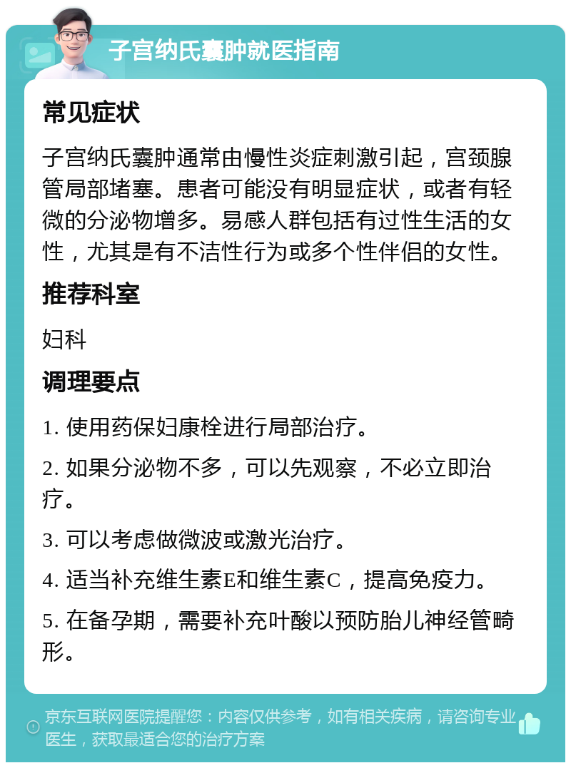 子宫纳氏囊肿就医指南 常见症状 子宫纳氏囊肿通常由慢性炎症刺激引起，宫颈腺管局部堵塞。患者可能没有明显症状，或者有轻微的分泌物增多。易感人群包括有过性生活的女性，尤其是有不洁性行为或多个性伴侣的女性。 推荐科室 妇科 调理要点 1. 使用药保妇康栓进行局部治疗。 2. 如果分泌物不多，可以先观察，不必立即治疗。 3. 可以考虑做微波或激光治疗。 4. 适当补充维生素E和维生素C，提高免疫力。 5. 在备孕期，需要补充叶酸以预防胎儿神经管畸形。