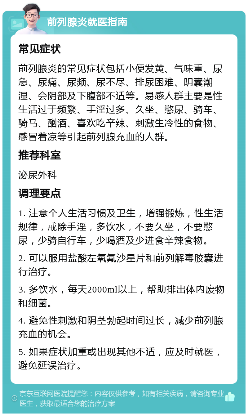 前列腺炎就医指南 常见症状 前列腺炎的常见症状包括小便发黄、气味重、尿急、尿痛、尿频、尿不尽、排尿困难、阴囊潮湿、会阴部及下腹部不适等。易感人群主要是性生活过于频繁、手淫过多、久坐、憋尿、骑车、骑马、酗酒、喜欢吃辛辣、刺激生冷性的食物、感冒着凉等引起前列腺充血的人群。 推荐科室 泌尿外科 调理要点 1. 注意个人生活习惯及卫生，增强锻炼，性生活规律，戒除手淫，多饮水，不要久坐，不要憋尿，少骑自行车，少喝酒及少进食辛辣食物。 2. 可以服用盐酸左氧氟沙星片和前列解毒胶囊进行治疗。 3. 多饮水，每天2000ml以上，帮助排出体内废物和细菌。 4. 避免性刺激和阴茎勃起时间过长，减少前列腺充血的机会。 5. 如果症状加重或出现其他不适，应及时就医，避免延误治疗。