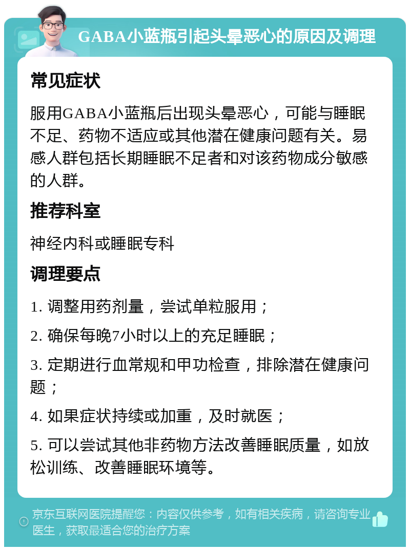 GABA小蓝瓶引起头晕恶心的原因及调理 常见症状 服用GABA小蓝瓶后出现头晕恶心，可能与睡眠不足、药物不适应或其他潜在健康问题有关。易感人群包括长期睡眠不足者和对该药物成分敏感的人群。 推荐科室 神经内科或睡眠专科 调理要点 1. 调整用药剂量，尝试单粒服用； 2. 确保每晚7小时以上的充足睡眠； 3. 定期进行血常规和甲功检查，排除潜在健康问题； 4. 如果症状持续或加重，及时就医； 5. 可以尝试其他非药物方法改善睡眠质量，如放松训练、改善睡眠环境等。