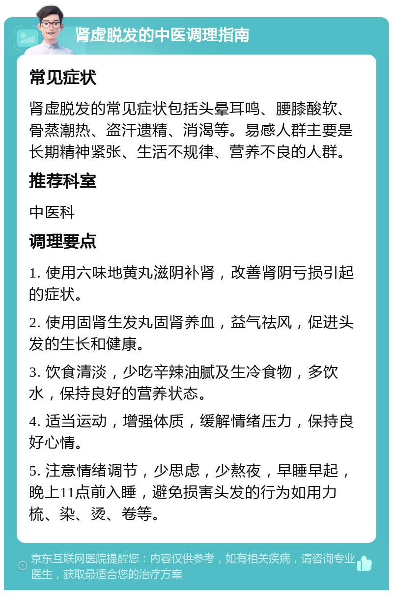 肾虚脱发的中医调理指南 常见症状 肾虚脱发的常见症状包括头晕耳鸣、腰膝酸软、骨蒸潮热、盗汗遗精、消渴等。易感人群主要是长期精神紧张、生活不规律、营养不良的人群。 推荐科室 中医科 调理要点 1. 使用六味地黄丸滋阴补肾，改善肾阴亏损引起的症状。 2. 使用固肾生发丸固肾养血，益气祛风，促进头发的生长和健康。 3. 饮食清淡，少吃辛辣油腻及生冷食物，多饮水，保持良好的营养状态。 4. 适当运动，增强体质，缓解情绪压力，保持良好心情。 5. 注意情绪调节，少思虑，少熬夜，早睡早起，晚上11点前入睡，避免损害头发的行为如用力梳、染、烫、卷等。