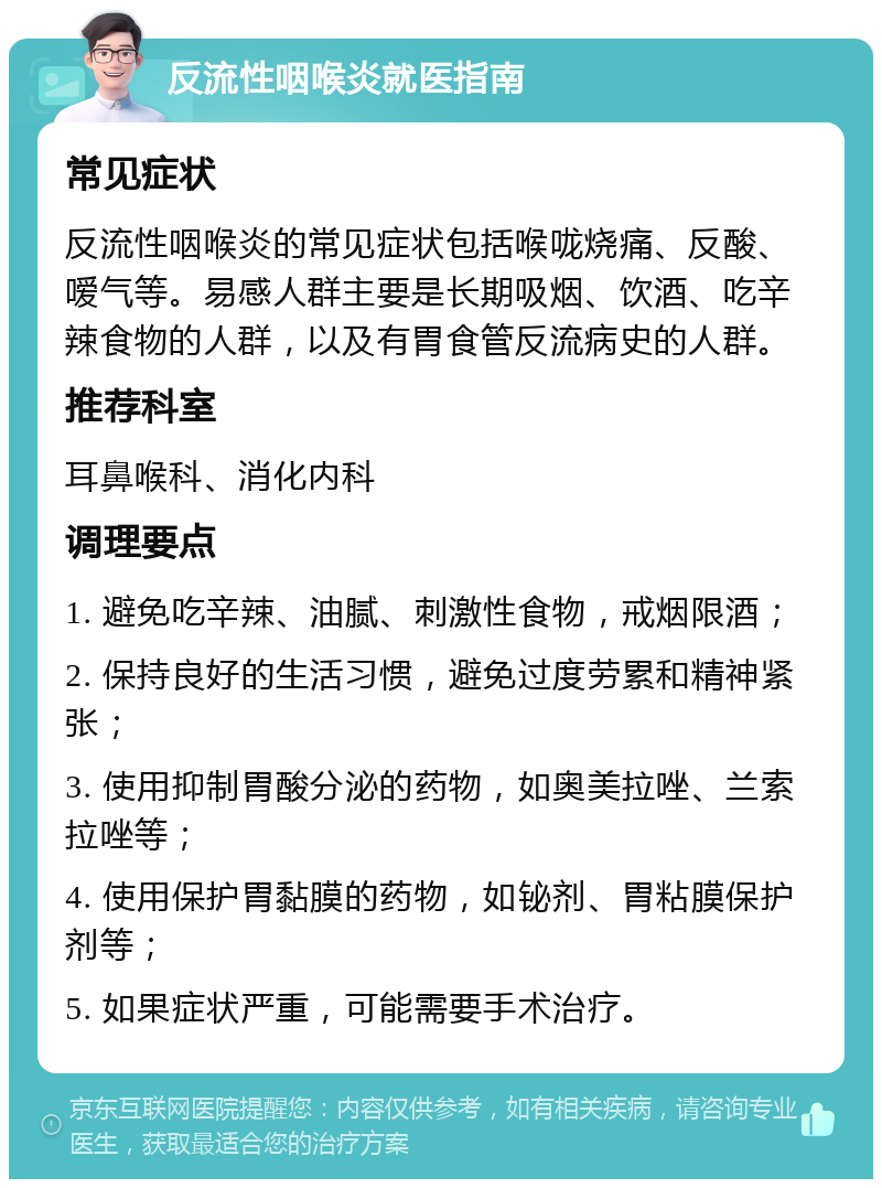 反流性咽喉炎就医指南 常见症状 反流性咽喉炎的常见症状包括喉咙烧痛、反酸、嗳气等。易感人群主要是长期吸烟、饮酒、吃辛辣食物的人群，以及有胃食管反流病史的人群。 推荐科室 耳鼻喉科、消化内科 调理要点 1. 避免吃辛辣、油腻、刺激性食物，戒烟限酒； 2. 保持良好的生活习惯，避免过度劳累和精神紧张； 3. 使用抑制胃酸分泌的药物，如奥美拉唑、兰索拉唑等； 4. 使用保护胃黏膜的药物，如铋剂、胃粘膜保护剂等； 5. 如果症状严重，可能需要手术治疗。