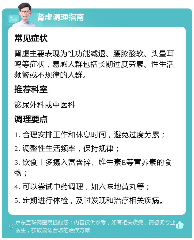 肾虚调理指南 常见症状 肾虚主要表现为性功能减退、腰膝酸软、头晕耳鸣等症状，易感人群包括长期过度劳累、性生活频繁或不规律的人群。 推荐科室 泌尿外科或中医科 调理要点 1. 合理安排工作和休息时间，避免过度劳累； 2. 调整性生活频率，保持规律； 3. 饮食上多摄入富含锌、维生素E等营养素的食物； 4. 可以尝试中药调理，如六味地黄丸等； 5. 定期进行体检，及时发现和治疗相关疾病。