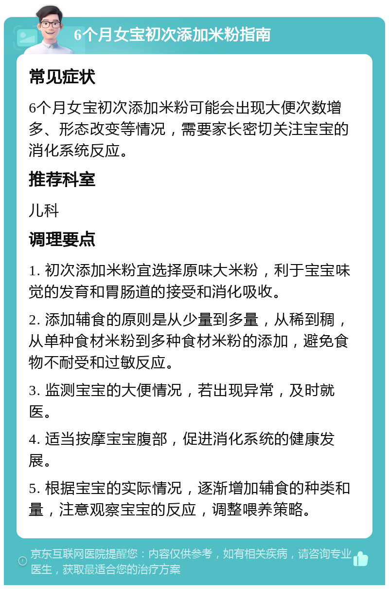 6个月女宝初次添加米粉指南 常见症状 6个月女宝初次添加米粉可能会出现大便次数增多、形态改变等情况，需要家长密切关注宝宝的消化系统反应。 推荐科室 儿科 调理要点 1. 初次添加米粉宜选择原味大米粉，利于宝宝味觉的发育和胃肠道的接受和消化吸收。 2. 添加辅食的原则是从少量到多量，从稀到稠，从单种食材米粉到多种食材米粉的添加，避免食物不耐受和过敏反应。 3. 监测宝宝的大便情况，若出现异常，及时就医。 4. 适当按摩宝宝腹部，促进消化系统的健康发展。 5. 根据宝宝的实际情况，逐渐增加辅食的种类和量，注意观察宝宝的反应，调整喂养策略。